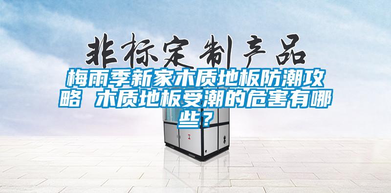 梅雨季新家木質地板防潮攻略 木質地板受潮的危害有哪些？